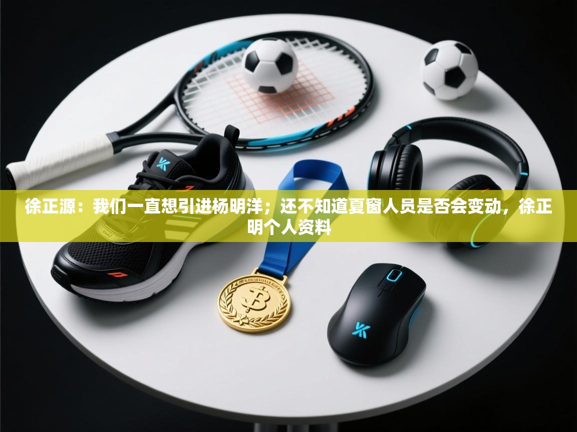 徐正源:我们一直想引进杨明洋;还不知道夏窗人员是否会变动,徐正明个人资料