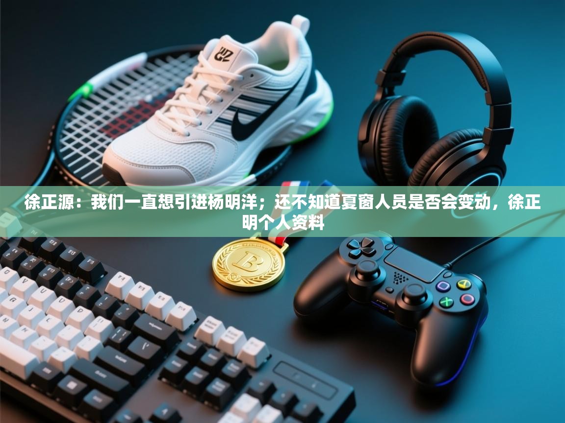 徐正源:我们一直想引进杨明洋;还不知道夏窗人员是否会变动,徐正明个人资料 第2张