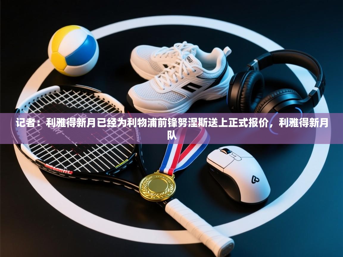 记者：利雅得新月已经为利物浦前锋努涅斯送上正式报价，利雅得新月队