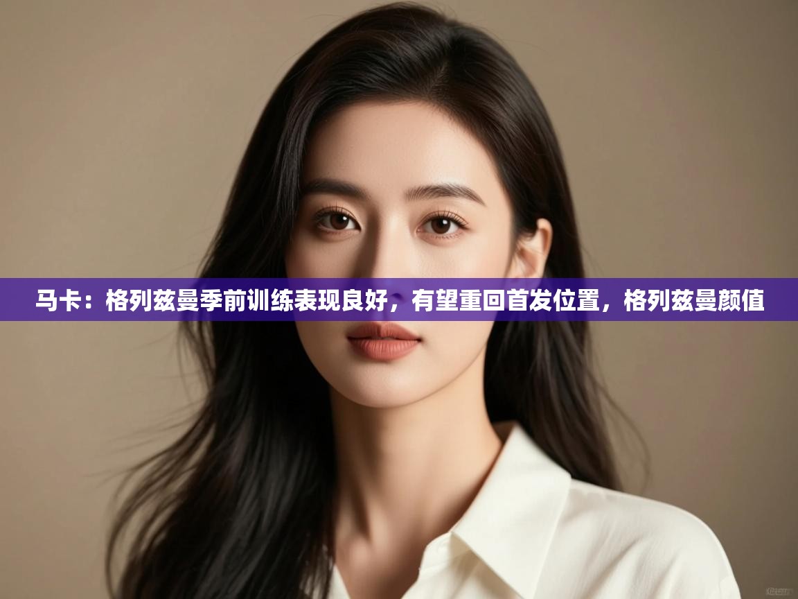 马卡：格列兹曼季前训练表现良好，有望重回首发位置，格列兹曼颜值